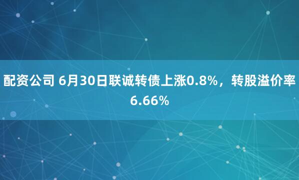 配资公司 6月30日联诚转债上涨0.8%，转股溢价率6.66%