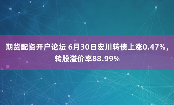 期货配资开户论坛 6月30日宏川转债上涨0.47%，转股溢价率88.99%