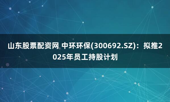 山东股票配资网 中环环保(300692.SZ)：拟推2025年员工持股计划