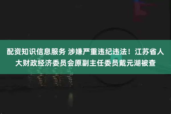 配资知识信息服务 涉嫌严重违纪违法！江苏省人大财政经济委员会原副主任委员戴元湖被查