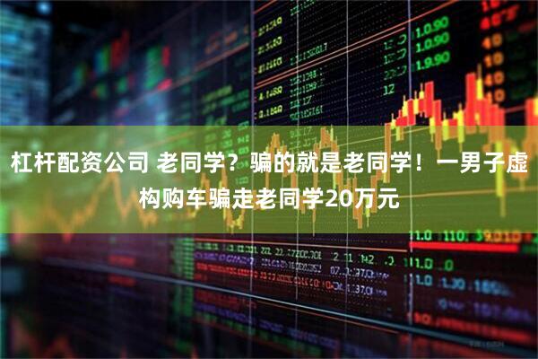 杠杆配资公司 老同学？骗的就是老同学！一男子虚构购车骗走老同学20万元