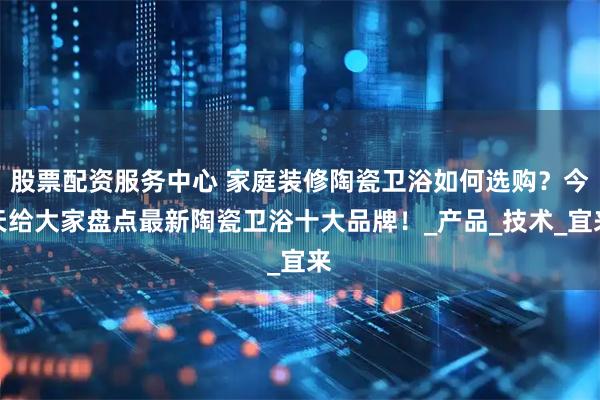 股票配资服务中心 家庭装修陶瓷卫浴如何选购？今天给大家盘点最新陶瓷卫浴十大品牌！_产品_技术_宜来