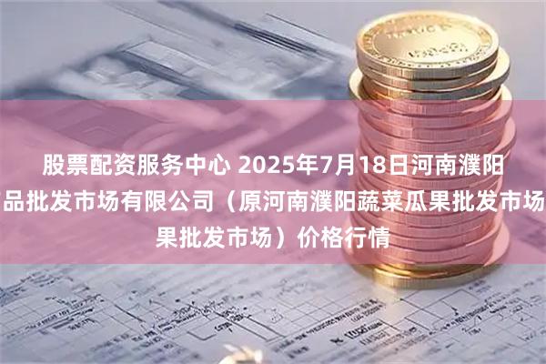股票配资服务中心 2025年7月18日河南濮阳宏进农副产品批发市场有限公司（原河南濮阳蔬菜瓜果批发市场）价格行情