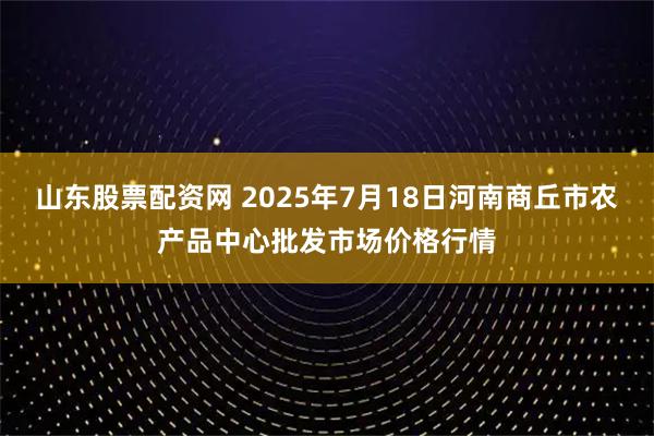 山东股票配资网 2025年7月18日河南商丘市农产品中心批发市场价格行情