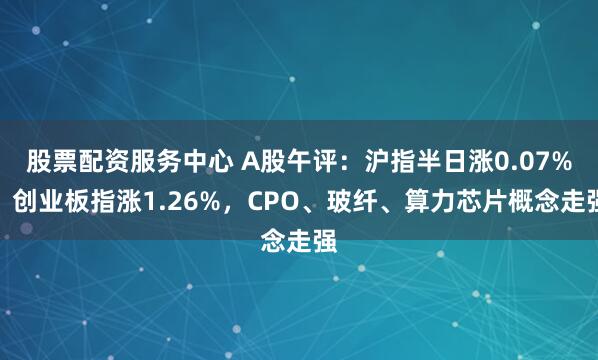 股票配资服务中心 A股午评：沪指半日涨0.07%，创业板指涨1.26%，CPO、玻纤、算力芯片概念走强