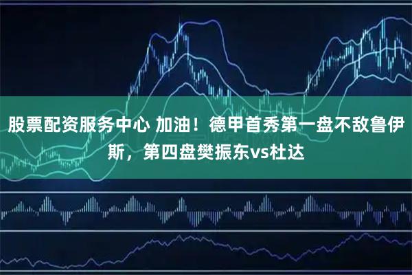 股票配资服务中心 加油！德甲首秀第一盘不敌鲁伊斯，第四盘樊振东vs杜达