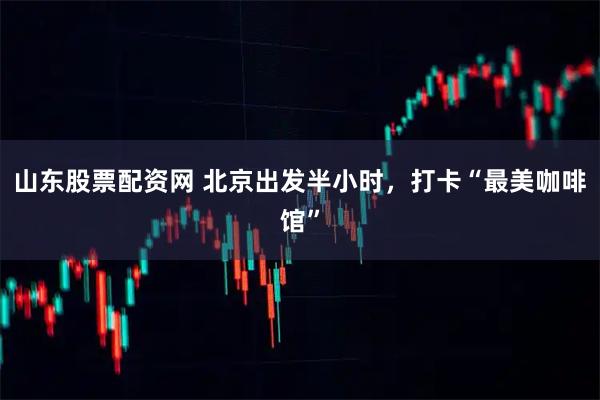 山东股票配资网 北京出发半小时，打卡“最美咖啡馆”
