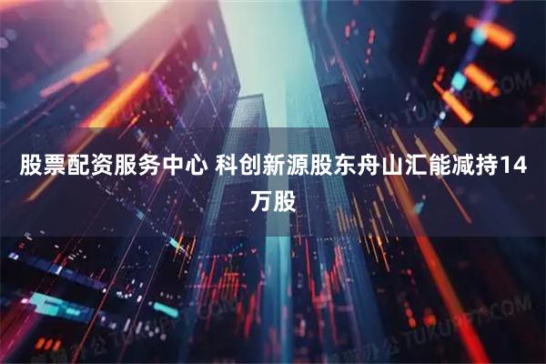 股票配资服务中心 科创新源股东舟山汇能减持14万股