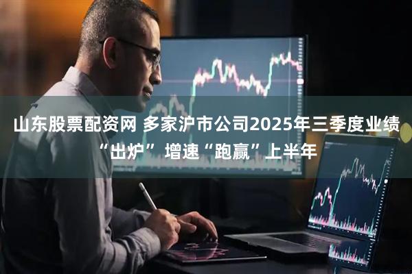 山东股票配资网 多家沪市公司2025年三季度业绩“出炉” 增速“跑赢”上半年