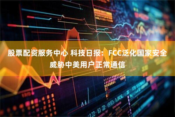 股票配资服务中心 科技日报：FCC泛化国家安全威胁中美用户正常通信