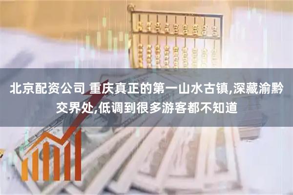北京配资公司 重庆真正的第一山水古镇,深藏渝黔交界处,低调到很多游客都不知道